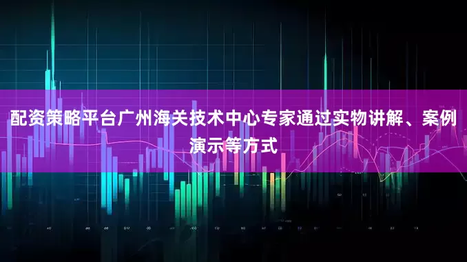 配资策略平台广州海关技术中心专家通过实物讲解、案例演示等方式