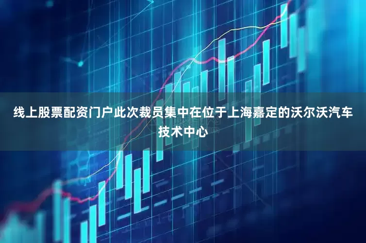 线上股票配资门户此次裁员集中在位于上海嘉定的沃尔沃汽车技术中心