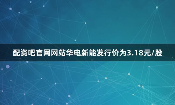 配资吧官网网站华电新能发行价为3.18元/股