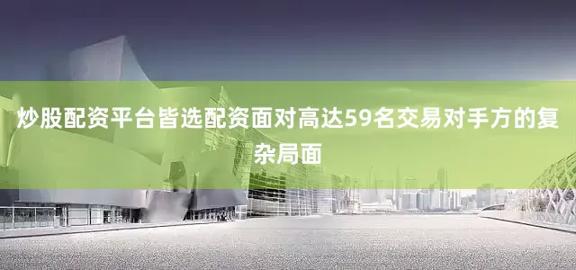 炒股配资平台皆选配资面对高达59名交易对手方的复杂局面