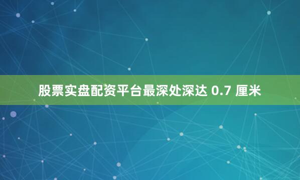 股票实盘配资平台最深处深达 0.7 厘米