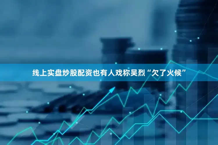 线上实盘炒股配资也有人戏称吴烈“欠了火候”