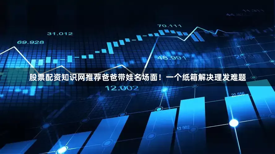 股票配资知识网推荐爸爸带娃名场面！一个纸箱解决理发难题
