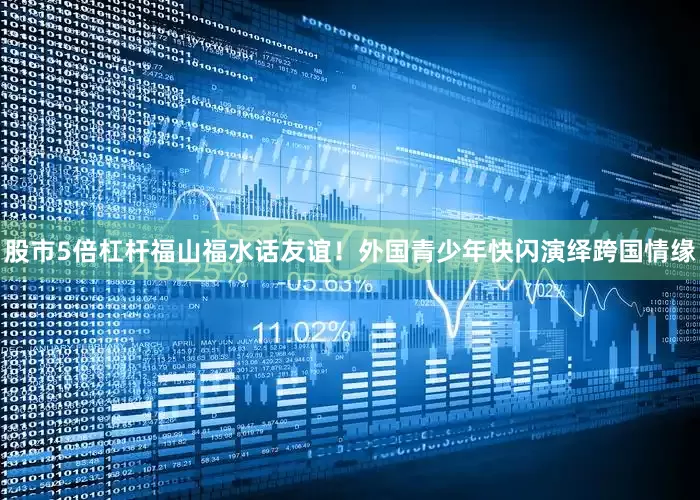 股市5倍杠杆福山福水话友谊！外国青少年快闪演绎跨国情缘
