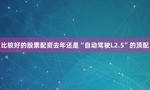 比较好的股票配资去年还是“自动驾驶L2.5”的顶配