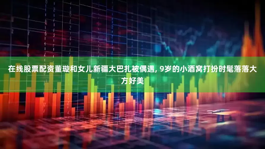 在线股票配资董璇和女儿新疆大巴扎被偶遇, 9岁的小酒窝打扮时髦落落大方好美