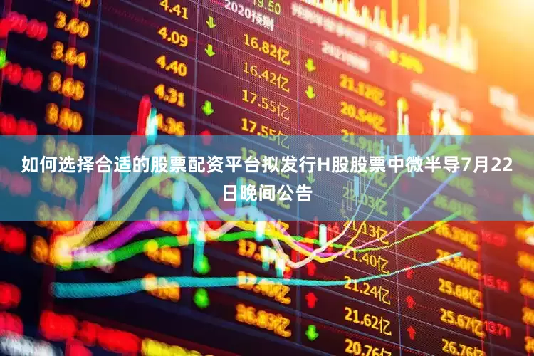 如何选择合适的股票配资平台　　拟发行H股股票　　中微半导7月22日晚间公告