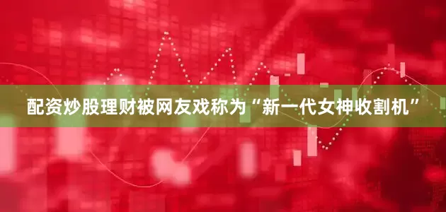 配资炒股理财被网友戏称为“新一代女神收割机”