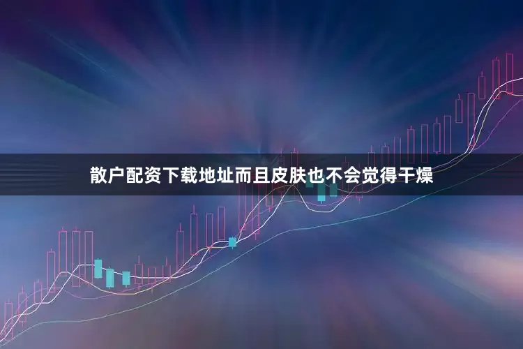散户配资下载地址而且皮肤也不会觉得干燥