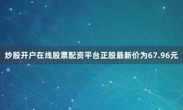 炒股开户在线股票配资平台正股最新价为67.96元